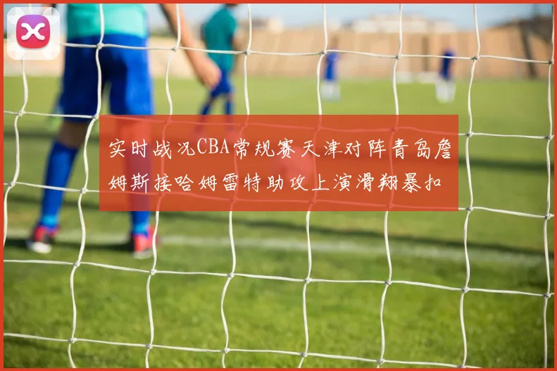 实时战况CBA常规赛天津对阵青岛詹姆斯接哈姆雷特助攻上演滑翔暴扣得分